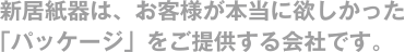 新居紙器は、お客様が本当に欲しかった「パッケージ」をご提供する会社です。