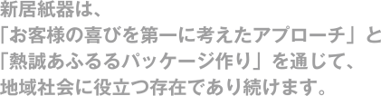 新居紙器は、「お客様の喜びを第一に考えたアプローチ」と「熱誠あふるるパッケージ作り」を通じて、地域社会に役立つ存在であり続けます。