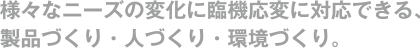 様々なニーズの変化に臨機応変に対応できる、製品づくり・人づくり・環境づくり。