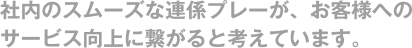 社内のスムーズな連係プレーが、お客様へのサービス向上に繋がると考えています。